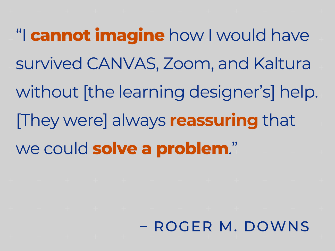 I cannot imagine how I would have survived CANVAS, Zoom, and Kaltura without [the learning designer's] help. [They were] always reassuring that we could solve a problem. – R. Downs
